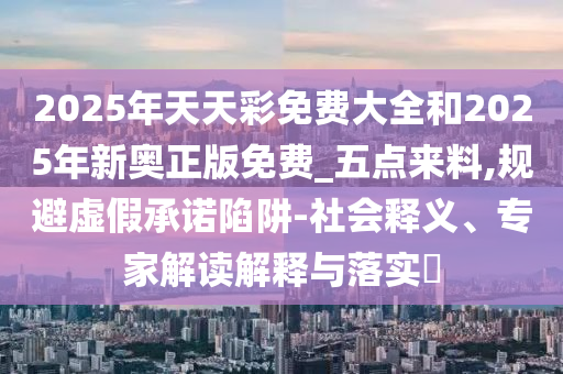 2025年天天彩免费大全和2025年新奥正版免费_五点来料,规避虚假承诺陷阱-社会释义、专家解读解释与落实